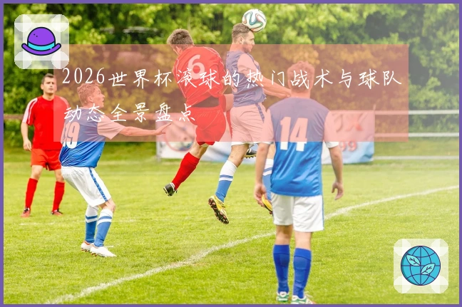 2026世界杯滚球的热门战术与球队动态全景盘点