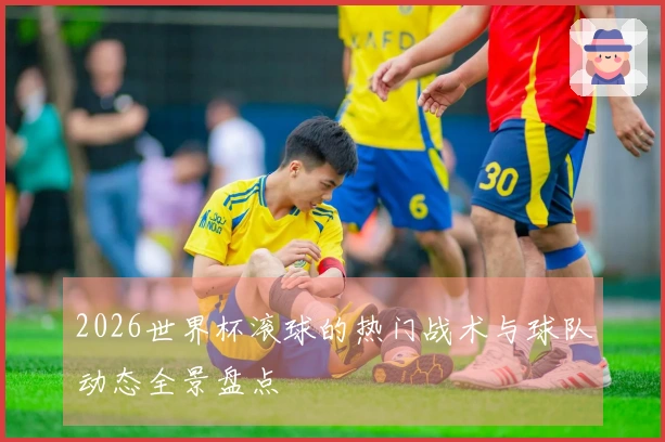 2026世界杯滚球的热门战术与球队动态全景盘点